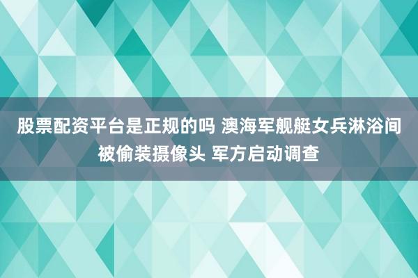 股票配资平台是正规的吗 澳海军舰艇女兵淋浴间被偷装摄像头 军方启动调查