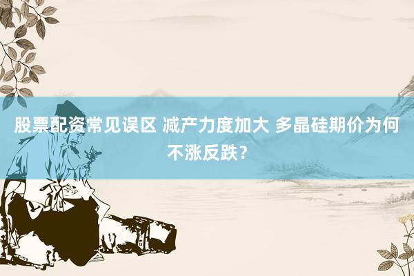 股票配资常见误区 减产力度加大 多晶硅期价为何不涨反跌？