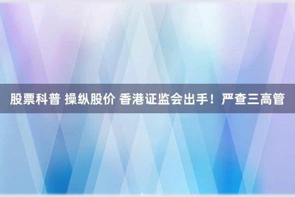 股票科普 操纵股价 香港证监会出手!严查三高管