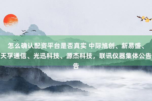 怎么确认配资平台是否真实 中际旭创、新易盛、天孚通信、光迅科技、源杰科技，联讯仪器集体公告