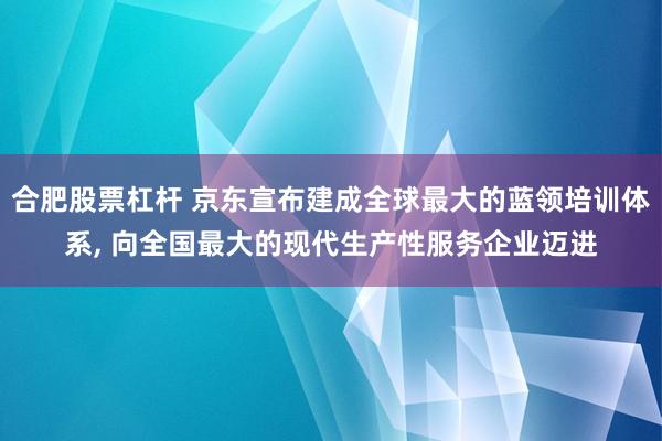 合肥股票杠杆 京东宣布建成全球最大的蓝领培训体系, 向全国最大的现代生产性服务企业迈进