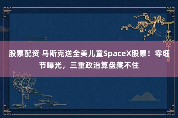股票配资 马斯克送全美儿童SpaceX股票！零细节曝光，三重政治算盘藏不住