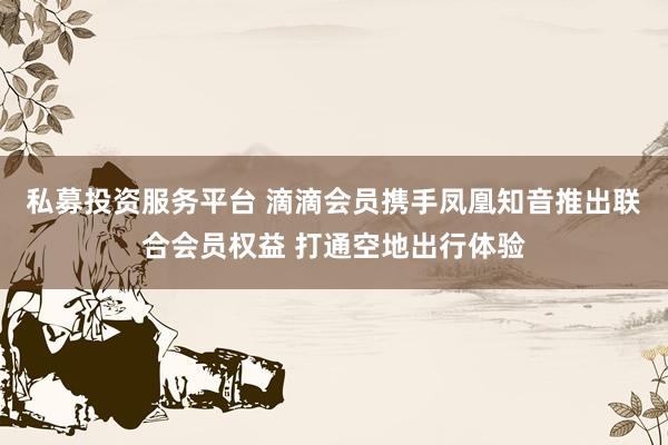私募投资服务平台 滴滴会员携手凤凰知音推出联合会员权益 打通空地出行体验