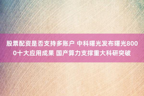 股票配资是否支持多账户 中科曙光发布曙光8000十大应用成果 国产算力支撑重大科研突破