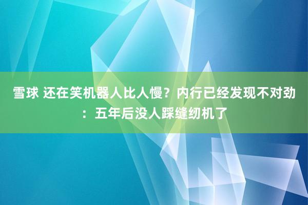 雪球 还在笑机器人比人慢?内行已经发现不对劲:五年后没人踩缝纫机了